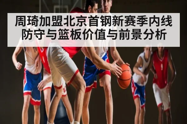 周琦加盟北京首钢新赛季内线防守与篮板价值与前景分析
