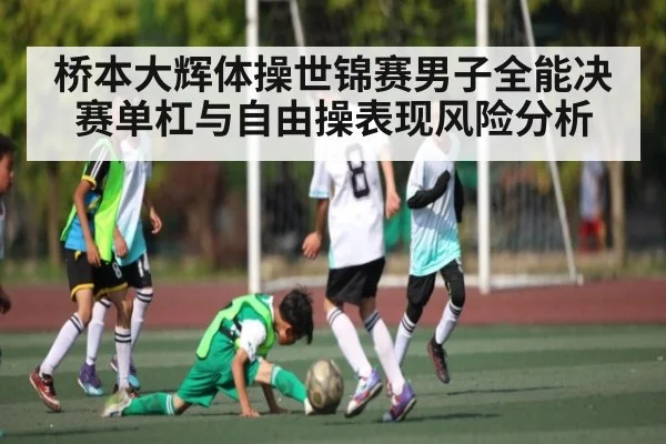 桥本大辉体操世锦赛男子全能决赛单杠与自由操表现风险分析