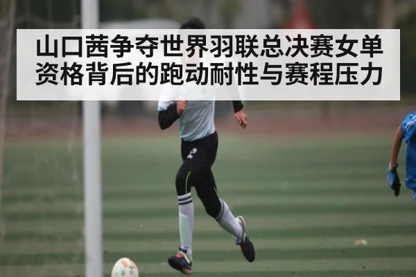 山口茜争夺世界羽联总决赛女单资格背后的跑动耐性与赛程压力