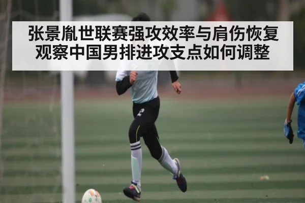 张景胤世联赛强攻效率与肩伤恢复观察中国男排进攻支点如何调整